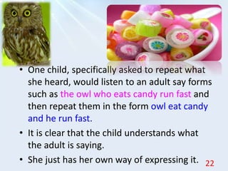 • One child, specifically asked to repeat what
she heard, would listen to an adult say forms
such as the owl who eats candy run fast and
then repeat them in the form owl eat candy
and he run fast.
• It is clear that the child understands what
the adult is saying.
• She just has her own way of expressing it. 22
 