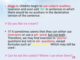 children begin to use subject-auxiliary
inversion and even add ‘do’ in sentences in which
there would be no auxiliary in the declerative
version of the sentence:
Do you like ice-cream?
• !!! It sometimes seems thet they can either use
inversions or use a wh- word, but not both.
Therefore, we may find inversion in ‘yes/no‘
questions but not in wh- questions, except
formulas such as’ whats’s that? Which may still be
used :
Can he eat the cookie? Where i can draw them?
28
 