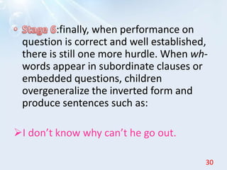 :finally, when performance on
question is correct and well established,
there is still one more hurdle. When wh-
words appear in subordinate clauses or
embedded questions, children
overgeneralize the inverted form and
produce sentences such as:
I don’t know why can’t he go out.
30
 