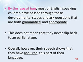 • By the age of four, most of English speaking
children have passed through these
developmental stages and ask questions that
are both grammatical and appropriate.
• This does not mean that they never slip back
to an earlier stage.
• Overall, however, their speech shows that
they have acquired this part of their
language. 31
 