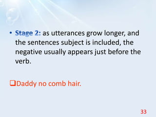 as utterances grow longer, and
the sentences subject is included, the
negative usually appears just before the
verb.
Daddy no comb hair.
33
 