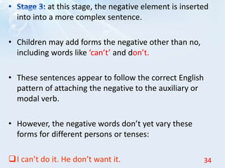 at this stage, the negative element is inserted
into into a more complex sentence.
• Children may add forms the negative other than no,
including words like ‘can’t’ and don’t.
• These sentences appear to follow the correct English
pattern of attaching the negative to the auxiliary or
modal verb.
• However, the negative words don’t yet vary these
forms for different persons or tenses:
I can’t do it. He don’t want it. 34
 