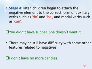 later, children begin to attach the
negative element to the correct form of auxiliary
verbs such as ‘do’ and ’be’, and modal verbs such
as ‘can’:
You didn’t have supper. She doesn’t want it.
• There may be still have difficulty with some other
features related to negatives.
I don’t have no more candies.
35
 