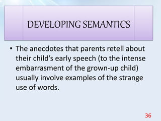 • The anecdotes that parents retell about
their child’s early speech (to the intense
embarrasment of the grown-up child)
usually involve examples of the strange
use of words.
DEVELOPING SEMANTICS
36
 