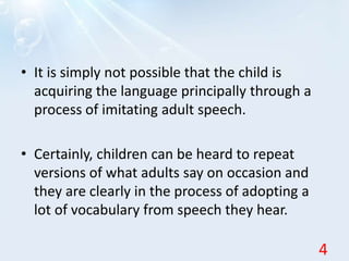 • It is simply not possible that the child is
acquiring the language principally through a
process of imitating adult speech.
• Certainly, children can be heard to repeat
versions of what adults say on occasion and
they are clearly in the process of adopting a
lot of vocabulary from speech they hear.
4
 