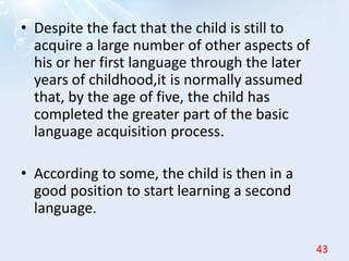 • Despite the fact that the child is still to
acquire a large number of other aspects of
his or her first language through the later
years of childhood,it is normally assumed
that, by the age of five, the child has
completed the greater part of the basic
language acquisition process.
• According to some, the child is then in a
good position to start learning a second
language.
43
 
