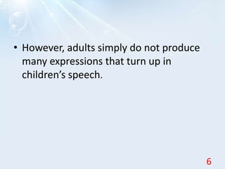 • However, adults simply do not produce
many expressions that turn up in
children’s speech.
6
 