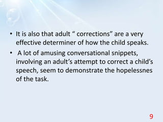 • It is also that adult “ corrections” are a very
effective determiner of how the child speaks.
• A lot of amusing conversational snippets,
involving an adult’s attempt to correct a child’s
speech, seem to demonstrate the hopelessnes
of the task.
9
 