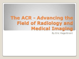The ACR - Advancing the
Field of Radiology and
Medical Imaging
By Eric Hagerbrant

 