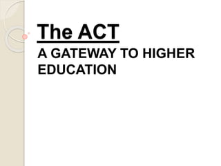 The ACT 
A GATEWAY TO HIGHER 
EDUCATION 
 