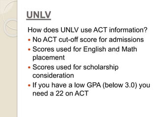 UNLV 
How does UNLV use ACT information? 
 No ACT cut-off score for admissions 
 Scores used for English and Math 
placement 
 Scores used for scholarship 
consideration 
 If you have a low GPA (below 3.0) you 
need a 22 on ACT 
 