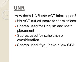 UNR 
How does UNR use ACT information? 
 No ACT cut-off score for admissions 
 Scores used for English and Math 
placement 
 Scores used for scholarship 
consideration 
 Scores used if you have a low GPA 
 