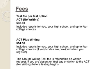 Fees 
Test fee per test option 
ACT (No Writing) 
$38.00 
Includes reports for you, your high school, and up to four 
college choices 
ACT Plus Writing 
$54.50 
Includes reports for you, your high school, and up to four 
college choices (if valid codes are provided when you 
register). 
The $16.50 Writing Test fee is refundable on written 
request, if you are absent on test day or switch to the ACT 
(No Writing) before testing begins. 
 