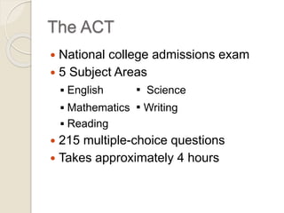 The ACT 
 National college admissions exam 
 5 Subject Areas 
 English ▪ Science 
 Mathematics ▪ Writing 
 Reading 
 215 multiple-choice questions 
 Takes approximately 4 hours 
 