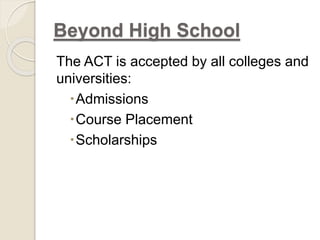Beyond High School 
The ACT is accepted by all colleges and 
universities: 
Admissions 
Course Placement 
Scholarships 
 