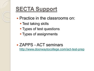 SECTA Support 
 Practice in the classrooms on: 
 Test taking skills 
 Types of test questions 
 Types of assignments 
 ZAPPS - ACT seminars 
http://www.doorwaytocollege.com/act-test-prep 
 