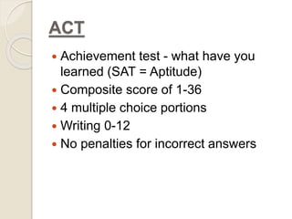 ACT 
 Achievement test - what have you 
learned (SAT = Aptitude) 
 Composite score of 1-36 
 4 multiple choice portions 
 Writing 0-12 
 No penalties for incorrect answers 
 
