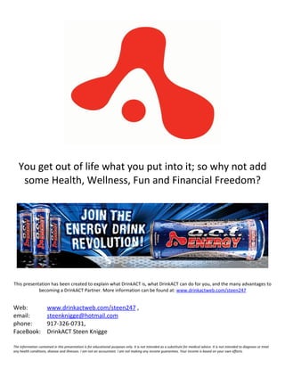 You get out of life what you put into it; so why not add
    some Health, Wellness, Fun and Financial Freedom?




This presentation has been created to explain what DrinkACT is, what DrinkACT can do for you, and the many advantages to
            becoming a DrinkACT Partner. More information can be found at: www.drinkactweb.com/steen247


Web:                  www.drinkactweb.com/steen247 ,
email:                steenknigge@hotmail.com
phone:                917-326-0731,
FaceBook:             DrinkACT Steen Knigge

The Information contained in this presentation is for educational purposes only. It is not intended as a substitute for medical advice. It is not intended to diagnose or treat
any health conditions, disease and illnesses. I am not an accountant. I am not making any income guarantees. Your income is based on your own efforts.
 
