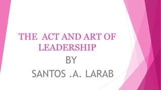 THE ACT AND ART OF
LEADERSHIP
BY
SANTOS .A. LARAB
 