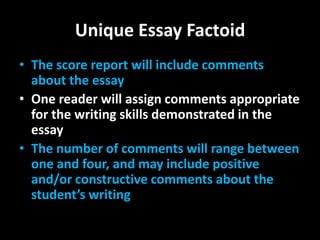 Unique Essay Factoid
• The score report will include comments
  about the essay
• One reader will assign comments appropriate
  for the writing skills demonstrated in the
  essay
• The number of comments will range between
  one and four, and may include positive
  and/or constructive comments about the
  student’s writing
 