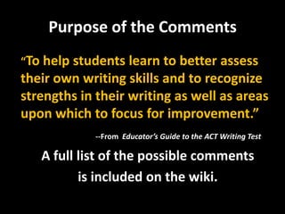 Purpose of the Comments
“To help students learn to better assess
their own writing skills and to recognize
strengths in their writing as well as areas
upon which to focus for improvement.”
            --From Educator’s Guide to the ACT Writing Test

   A full list of the possible comments
          is included on the wiki.
 