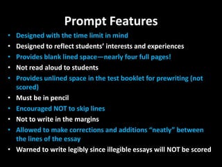 Prompt Features
•   Designed with the time limit in mind
•   Designed to reflect students’ interests and experiences
•   Provides blank lined space—nearly four full pages!
•   Not read aloud to students
•   Provides unlined space in the test booklet for prewriting (not
    scored)
•   Must be in pencil
•   Encouraged NOT to skip lines
•   Not to write in the margins
•   Allowed to make corrections and additions “neatly” between
    the lines of the essay
•   Warned to write legibly since illegible essays will NOT be scored
 