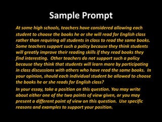 Sample Prompt
At some high schools, teachers have considered allowing each
student to choose the books he or she will read for English class
rather than requiring all students in class to read the same books.
Some teachers support such a policy because they think students
will greatly improve their reading skills if they read books they
find interesting. Other teachers do not support such a policy
because they think that students will learn more by participating
in class discussions with others who have read the same books. In
your opinion, should each individual student be allowed to choose
the books he or she reads for English class?
In your essay, take a position on this question. You may write
about either one of the two points of view given, or you may
present a different point of view on this question. Use specific
reasons and examples to support your position.
 