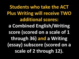 Students who take the ACT
Plus Writing will receive TWO
       additional scores:
 a Combined English/Writing
 score (scored on a scale of 1
   through 36) and a Writing
(essay) subscore (scored on a
     scale of 2 through 12).
 