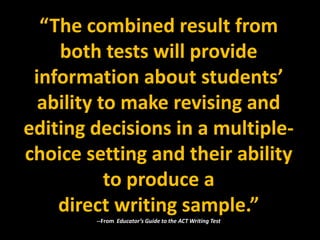 “The combined result from
    both tests will provide
 information about students’
  ability to make revising and
editing decisions in a multiple-
choice setting and their ability
           to produce a
    direct writing sample.”
        --From Educator’s Guide to the ACT Writing Test
 