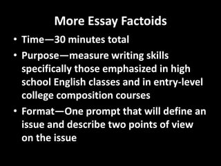 More Essay Factoids
• Time—30 minutes total
• Purpose—measure writing skills
  specifically those emphasized in high
  school English classes and in entry-level
  college composition courses
• Format—One prompt that will define an
  issue and describe two points of view
  on the issue
 