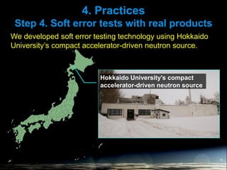 4. Practices
Step 4. Soft error tests with real products
13
We developed soft error testing technology using Hokkaido
University’s compact accelerator-driven neutron source.
Hokkaido University’s compact
accelerator-driven neutron source
 
