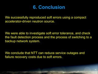 6. Conclusion
16
We successfully reproduced soft errors using a compact
accelerator-driven neutron source.
We were able to investigate soft error tolerance, and check
the fault detection process and the process of switching to a
backup network system.
We conclude that NTT can reduce service outages and
failure recovery costs due to soft errors.
 