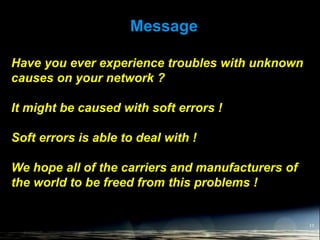 Message
17
Have you ever experience troubles with unknown
causes on your network ?
It might be caused with soft errors !
Soft errors is able to deal with !
We hope all of the carriers and manufacturers of
the world to be freed from this problems !
 