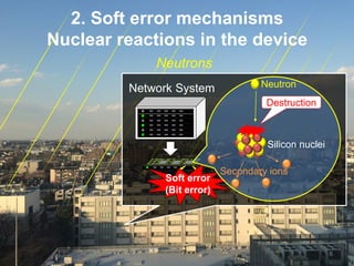 6
2. Soft error mechanisms
Nuclear reactions in the device
Soft error
(Bit error)
Secondary ions
Silicon nuclei陽子
Destruction
NeutronNetwork System
Neutrons
 