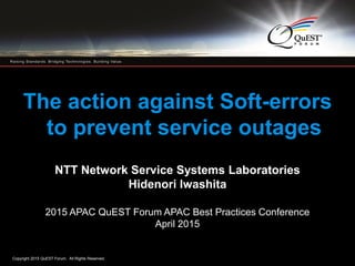 Copyright 2015 QuEST Forum. All Rights Reserved.
1
The action against Soft-errors
to prevent service outages
NTT Network Service Systems Laboratories
Hidenori Iwashita
2015 APAC QuEST Forum APAC Best Practices Conference
April 2015
 