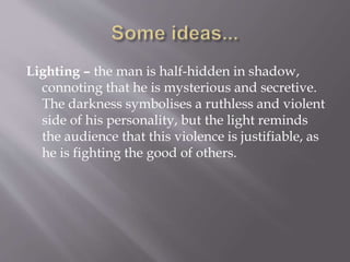 Lighting – the man is half-hidden in shadow,
connoting that he is mysterious and secretive.
The darkness symbolises a ruthless and violent
side of his personality, but the light reminds
the audience that this violence is justifiable, as
he is fighting the good of others.
 