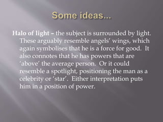 Halo of light – the subject is surrounded by light.
These arguably resemble angels’ wings, which
again symbolises that he is a force for good. It
also connotes that he has powers that are
‘above’ the average person. Or it could
resemble a spotlight, positioning the man as a
celebrity or ‘star’. Either interpretation puts
him in a position of power.
 