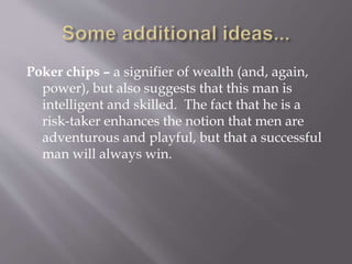 Poker chips – a signifier of wealth (and, again,
power), but also suggests that this man is
intelligent and skilled. The fact that he is a
risk-taker enhances the notion that men are
adventurous and playful, but that a successful
man will always win.
 