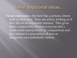Facial expression – the hero has a serious, intent
look on their face. They are active, looking as if
they are on an important mission. This gives
them a superiority (in that everyone else’s
needs seem unimportant, by comparison) and
also enhances a perception of men as
dangerous and potentially violent.
 