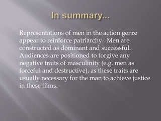 Representations of men in the action genre
appear to reinforce patriarchy. Men are
constructed as dominant and successful.
Audiences are positioned to forgive any
negative traits of masculinity (e.g. men as
forceful and destructive), as these traits are
usually necessary for the man to achieve justice
in these films.
 