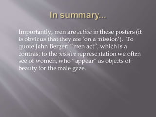 Importantly, men are active in these posters (it
is obvious that they are ‘on a mission’). To
quote John Berger: “men act”, which is a
contrast to the passive representation we often
see of women, who “appear” as objects of
beauty for the male gaze.
 