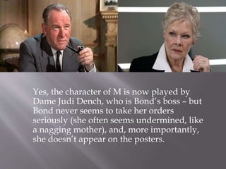 Yes, the character of M is now played by
Dame Judi Dench, who is Bond’s boss – but
Bond never seems to take her orders
seriously (she often seems undermined, like
a nagging mother), and, more importantly,
she doesn’t appear on the posters.
 