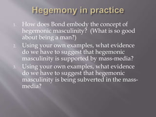 1. How does Bond embody the concept of
hegemonic masculinity? (What is so good
about being a man?)
2. Using your own examples, what evidence
do we have to suggest that hegemonic
masculinity is supported by mass-media?
3. Using your own examples, what evidence
do we have to suggest that hegemonic
masculinity is being subverted in the mass-
media?
 