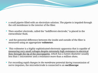  a small pipette filled with an electrolyte solution. The pipette is impaled through
the cell membrane to the interior of the fiber.
 Then another electrode, called the “indifferent electrode,” is placed in the
extracellular fluid,
 and the potential difference between the inside and outside of the fiber is
measured using an appropriate voltmeter.
 This voltmeter is a highly sophisticated electronic apparatus that is capable of
measuring very small voltages despite extremely high resistance to electrical
flow through the tip of the micropipette, which has a lumen diameter usually
less than 1 micrometer and a resistance more than a million ohms.
 For recording rapid changes in the membrane potential during transmission of
nerve impulses, the microelectrode is connected to an oscilloscope
 