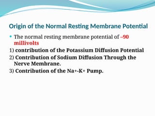 Origin of the Normal Resting Membrane Potential
 The normal resting membrane potential of –90
millivolts
1) contribution of the Potassium Diffusion Potential
2) Contribution of Sodium Diffusion Through the
Nerve Membrane.
3) Contribution of the Na+-K+ Pump.
 