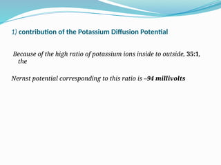 1) contribution of the Potassium Diffusion Potential
Because of the high ratio of potassium ions inside to outside, 35:1,
the
Nernst potential corresponding to this ratio is –94 millivolts
 