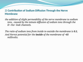 2) Contribution of Sodium Diffusion Through the Nerve
Membrane
the addition of slight permeability of the nerve membrane to sodium
ions, caused by the minute diffusion of sodium ions through the
K+-Na+ leak channels.
The ratio of sodium ions from inside to outside the membrane is 0.1,
And Nernst potential for the inside of the membrane of +61
millivolts.
 