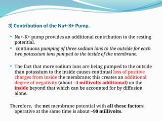 3) Contribution of the Na+-K+ Pump.
 Na+-K+ pump provides an additional contribution to the resting
potential.
 continuous pumping of three sodium ions to the outside for each
two potassium ions pumped to the inside of the membrane.
 The fact that more sodium ions are being pumped to the outside
than potassium to the inside causes continual loss of positive
charges from inside the membrane; this creates an additional
degree of negativity (about –4 millivolts additional) on the
inside beyond that which can be accounted for by diffusion
alone.
Therefore, the net membrane potential with all these factors
operative at the same time is about –90 millivolts.
 