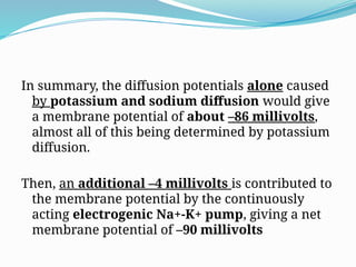 In summary, the diffusion potentials alone caused
by potassium and sodium diffusion would give
a membrane potential of about –86 millivolts,
almost all of this being determined by potassium
diffusion.
Then, an additional –4 millivolts is contributed to
the membrane potential by the continuously
acting electrogenic Na+-K+ pump, giving a net
membrane potential of –90 millivolts
 