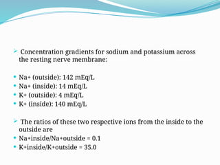 Concentration gradients for sodium and potassium across
the resting nerve membrane:
 Na+ (outside): 142 mEq/L
 Na+ (inside): 14 mEq/L
 K+ (outside): 4 mEq/L
 K+ (inside): 140 mEq/L
 The ratios of these two respective ions from the inside to the
outside are
 Na+inside/Na+outside = 0.1
 K+inside/K+outside = 35.0
 